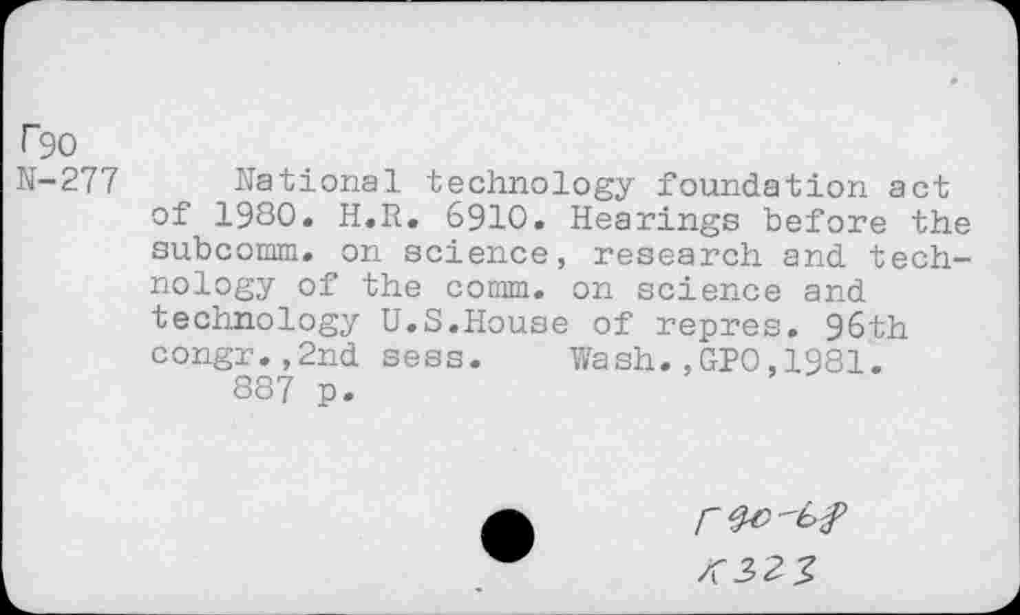 ﻿r90 N-277
national technology foundation act of 1980. H.R. 6910. Hearings before the subcomm, on science, research and technology of the comm, on science and
technology congr.,2nd 887 p.
U.S.House of repres. 96th sess. Wash.,GPO,1981.
